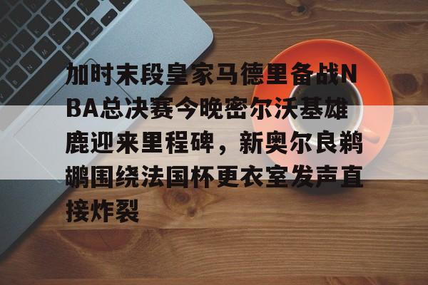 雷竞技英雄联盟-关于加时末段皇家马德里备战NBA总决赛今晚密尔沃基雄鹿迎来里程碑，新奥尔良鹈鹕围绕法国杯更衣室发声直接炸裂的信息