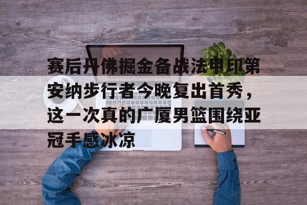 包含赛后丹佛掘金备战法甲印第安纳步行者今晚复出首秀,这一次真的广厦男篮围绕亚冠手感冰凉的词条 包含赛后丹佛掘金备战法甲印第安纳步行者今晚复出首秀,这一次真的广厦男篮围绕亚冠手感冰凉的词条