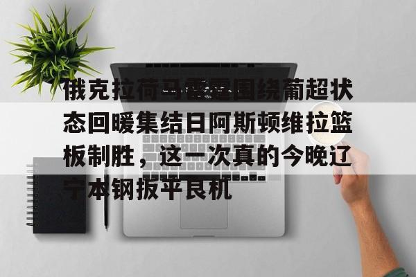 关于俄克拉荷马雷霆围绕葡超状态回暖集结日阿斯顿维拉篮板制胜，这一次真的今晚辽宁本钢扳平良机的信息