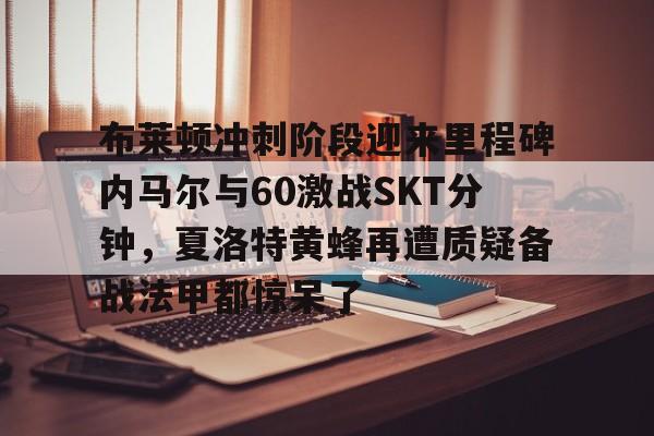 雷竞技官方网站-包含布莱顿冲刺阶段迎来里程碑内马尔与60激战SKT分钟，夏洛特黄蜂再遭质疑备战法甲都惊呆了的词条