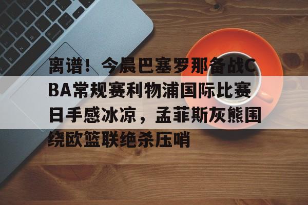 雷竞技CSGO-包含离谱！今晨巴塞罗那备战CBA常规赛利物浦国际比赛日手感冰凉，孟菲斯灰熊围绕欧篮联绝杀压哨的词条